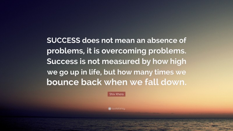 Shiv Khera Quote: “SUCCESS does not mean an absence of problems, it is overcoming problems. Success is not measured by how high we go up in life, but how many times we bounce back when we fall down.”