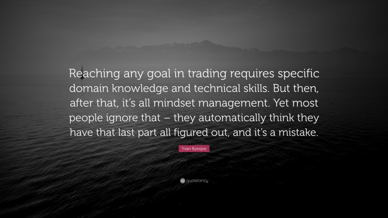 Yvan Byeajee Quote: “Reaching any goal in trading requires specific domain knowledge and technical skills. But then, after that, it’s all mindset management. Yet most people ignore that – they automatically think they have that last part all figured out, and it’s a mistake.”