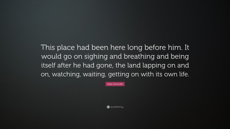 Kate Grenville Quote: “This place had been here long before him. It would go on sighing and breathing and being itself after he had gone, the land lapping on and on, watching, waiting, getting on with its own life.”