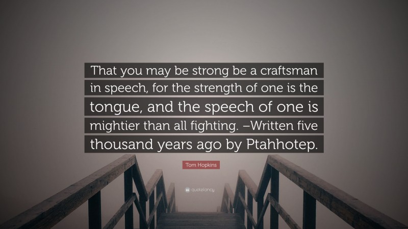 Tom Hopkins Quote: “That you may be strong be a craftsman in speech, for the strength of one is the tongue, and the speech of one is mightier than all fighting. –Written five thousand years ago by Ptahhotep.”