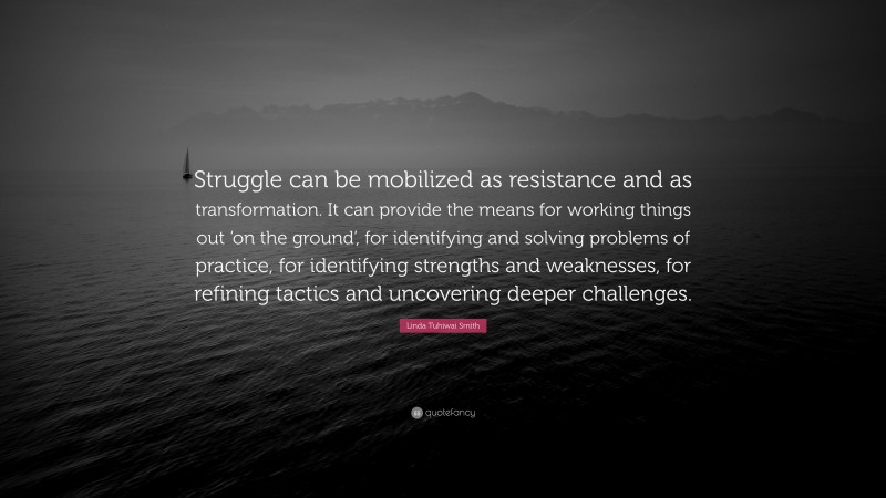 Linda Tuhiwai Smith Quote: “Struggle can be mobilized as resistance and as transformation. It can provide the means for working things out ‘on the ground’, for identifying and solving problems of practice, for identifying strengths and weaknesses, for refining tactics and uncovering deeper challenges.”