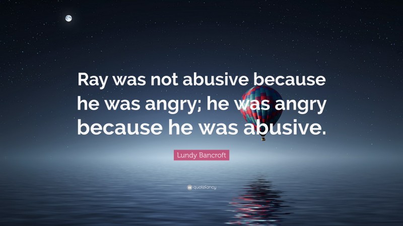 Lundy Bancroft Quote: “Ray was not abusive because he was angry; he was angry because he was abusive.”