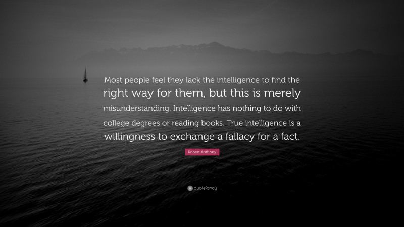 Robert Anthony Quote: “Most people feel they lack the intelligence to find the right way for them, but this is merely misunderstanding. Intelligence has nothing to do with college degrees or reading books. True intelligence is a willingness to exchange a fallacy for a fact.”