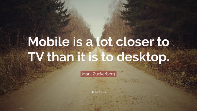 Mark Zuckerberg Quote: “Mobile is a lot closer to TV than it is to desktop.”
