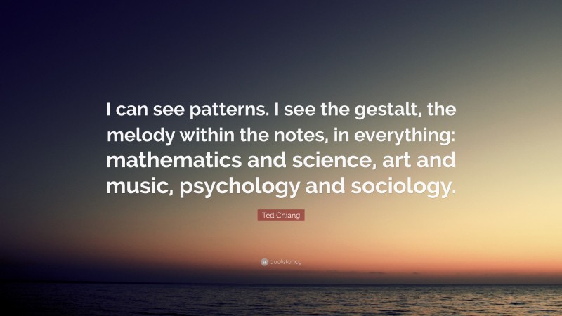 Ted Chiang Quote: “I can see patterns. I see the gestalt, the melody within the notes, in everything: mathematics and science, art and music, psychology and sociology.”