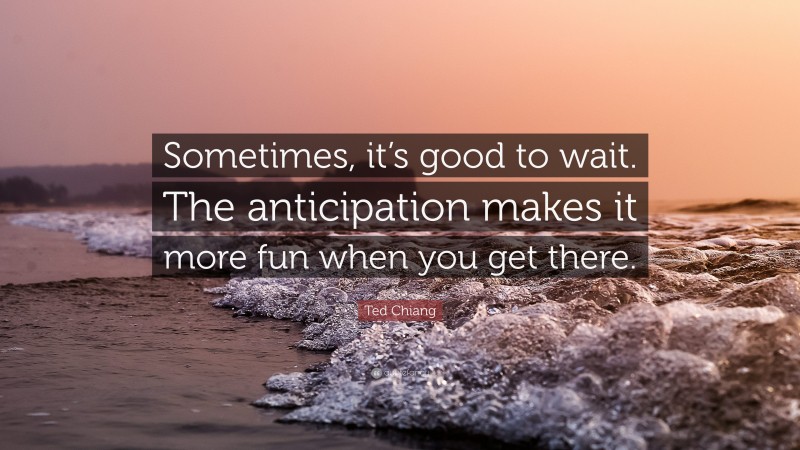 Ted Chiang Quote: “Sometimes, it’s good to wait. The anticipation makes it more fun when you get there.”