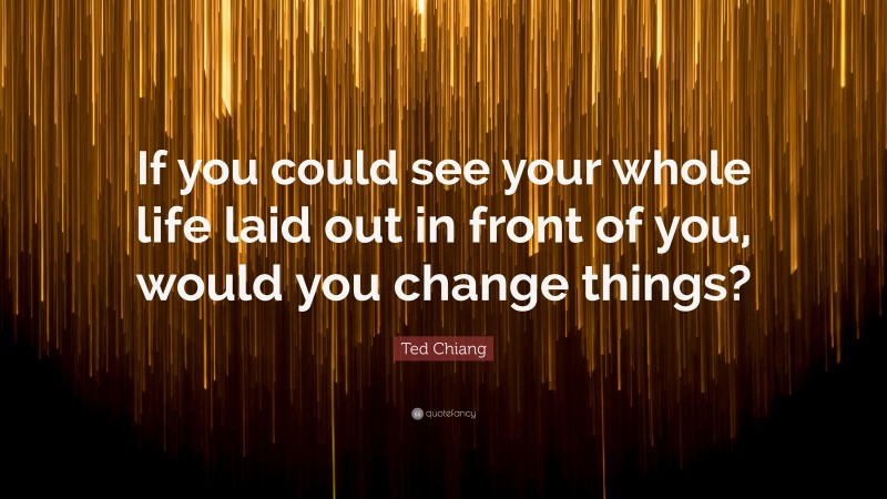 Ted Chiang Quote: “If you could see your whole life laid out in front of you, would you change things?”