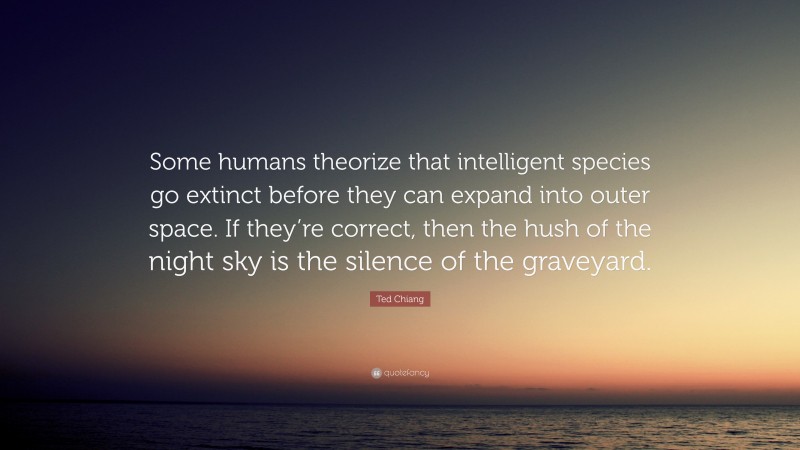 Ted Chiang Quote: “Some humans theorize that intelligent species go extinct before they can expand into outer space. If they’re correct, then the hush of the night sky is the silence of the graveyard.”