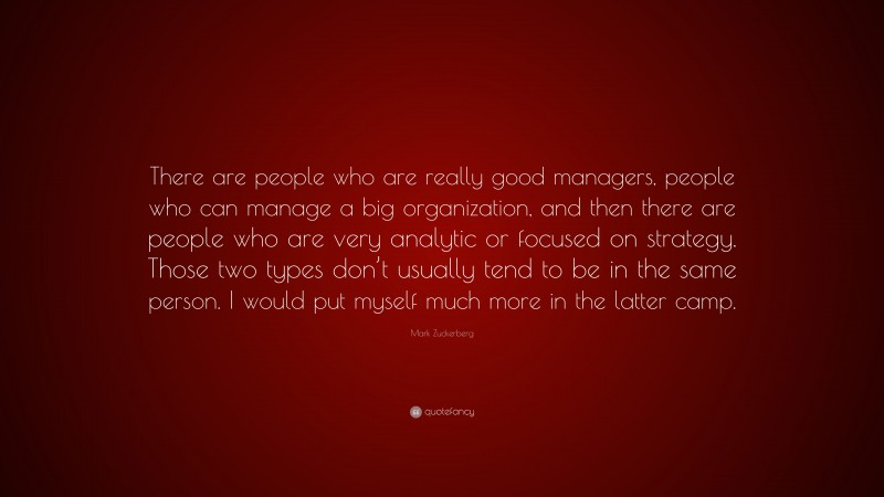 Mark Zuckerberg Quote: “There are people who are really good managers, people who can manage a big organization, and then there are people who are very analytic or focused on strategy. Those two types don’t usually tend to be in the same person. I would put myself much more in the latter camp.”
