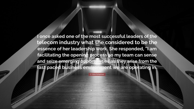 C. Otto Scharmer Quote: “I once asked one of the most successful leaders of the telecom industry what she considered to be the essence of her leadership work. She responded, “I am facilitating the opening process so my team can sense and seize emerging opportunities as they arise from the fast paced business environment we are operating in.”