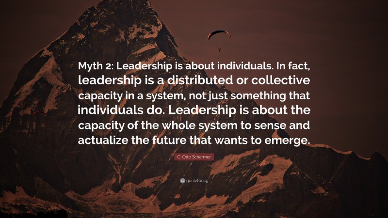 C. Otto Scharmer Quote: “Myth 2: Leadership is about individuals. In fact, leadership is a distributed or collective capacity in a system, not just something that individuals do. Leadership is about the capacity of the whole system to sense and actualize the future that wants to emerge.”