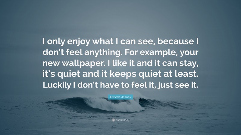 Elfriede Jelinek Quote: “I only enjoy what I can see, because I don’t feel anything. For example, your new wallpaper. I like it and it can stay, it’s quiet and it keeps quiet at least. Luckily I don’t have to feel it, just see it.”