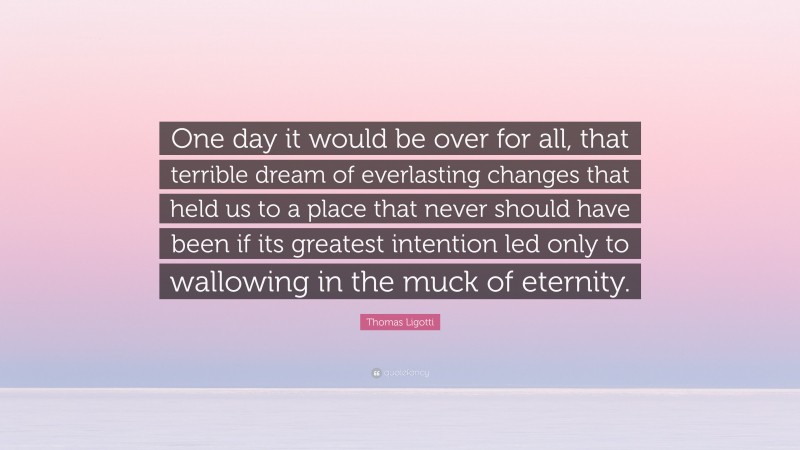 Thomas Ligotti Quote: “One day it would be over for all, that terrible dream of everlasting changes that held us to a place that never should have been if its greatest intention led only to wallowing in the muck of eternity.”