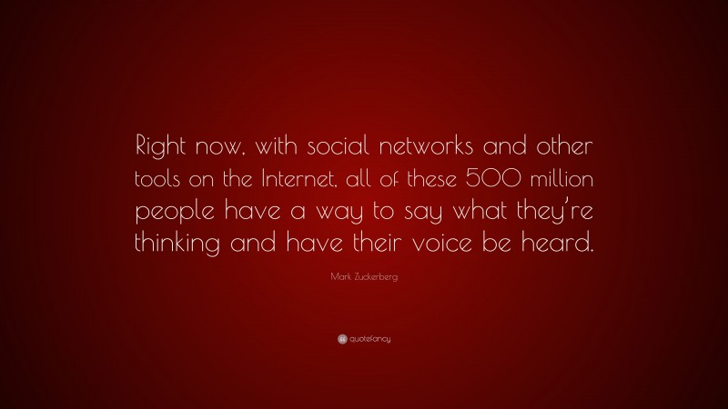 Mark Zuckerberg Quote: “Right now, with social networks and other tools on the Internet, all of these 500 million people have a way to say what they’re thinking and have their voice be heard.”