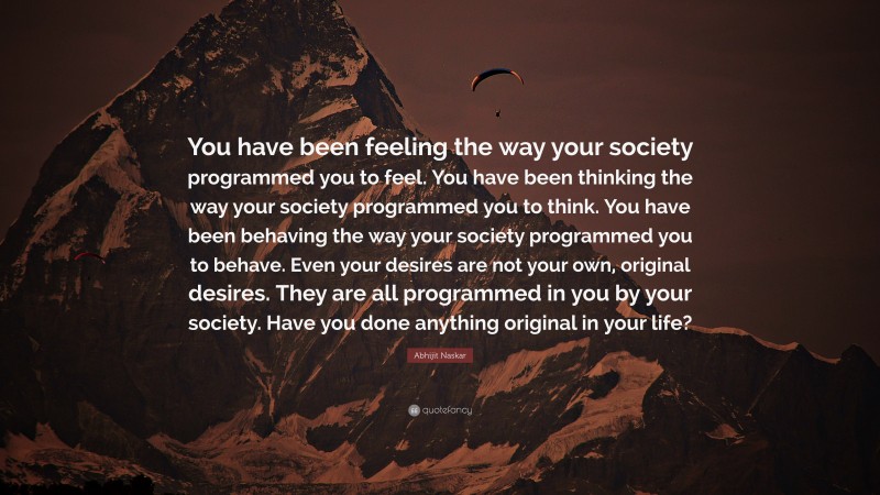 Abhijit Naskar Quote: “You have been feeling the way your society programmed you to feel. You have been thinking the way your society programmed you to think. You have been behaving the way your society programmed you to behave. Even your desires are not your own, original desires. They are all programmed in you by your society. Have you done anything original in your life?”