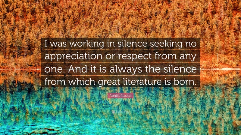 Abhijit Naskar Quote: “I was working in silence seeking no appreciation or respect from any one. And it is always the silence from which great literature is born.”