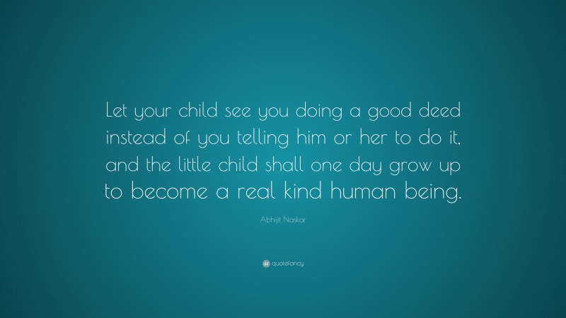 Abhijit Naskar Quote: “Let your child see you doing a good deed instead of you telling him or her to do it, and the little child shall one day grow up to become a real kind human being.”
