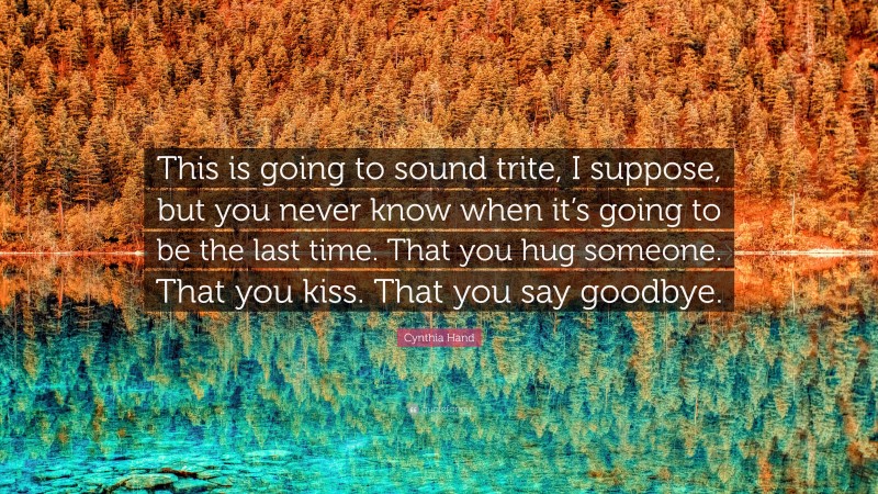 Cynthia Hand Quote: “This is going to sound trite, I suppose, but you never know when it’s going to be the last time. That you hug someone. That you kiss. That you say goodbye.”
