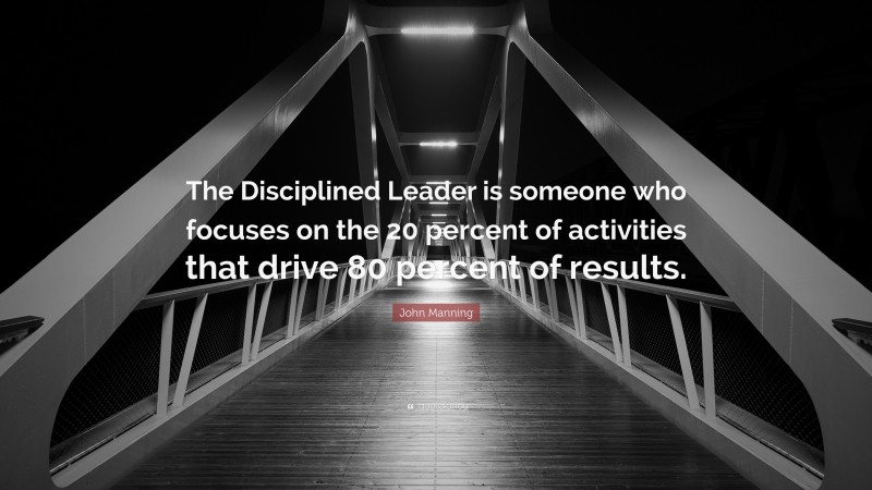 John Manning Quote: “The Disciplined Leader is someone who focuses on the 20 percent of activities that drive 80 percent of results.”