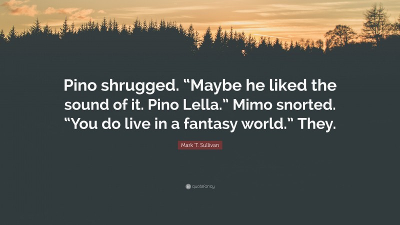 Mark T. Sullivan Quote: “Pino shrugged. “Maybe he liked the sound of it. Pino Lella.” Mimo snorted. “You do live in a fantasy world.” They.”