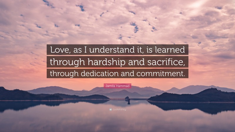 Jamila Hammad Quote: “Love, as I understand it, is learned through hardship and sacrifice, through dedication and commitment.”