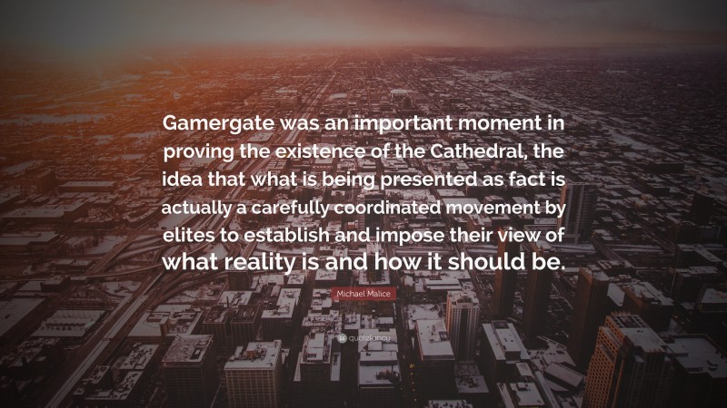Michael Malice Quote: “Gamergate was an important moment in proving the existence of the Cathedral, the idea that what is being presented as fact is actually a carefully coordinated movement by elites to establish and impose their view of what reality is and how it should be.”