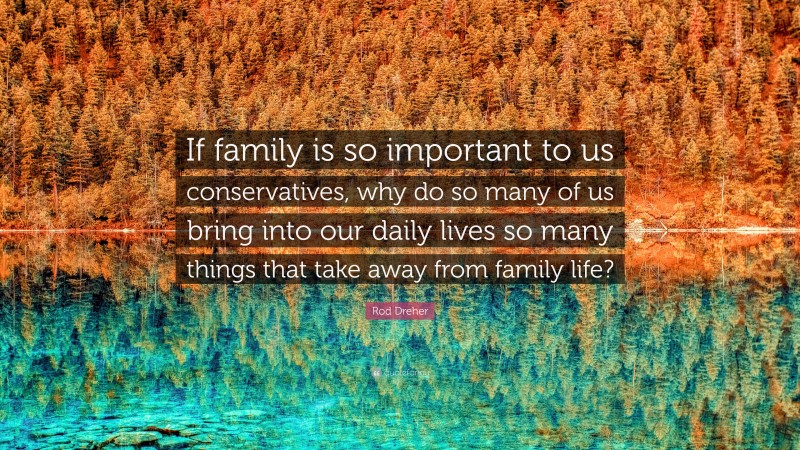 Rod Dreher Quote: “If family is so important to us conservatives, why do so many of us bring into our daily lives so many things that take away from family life?”