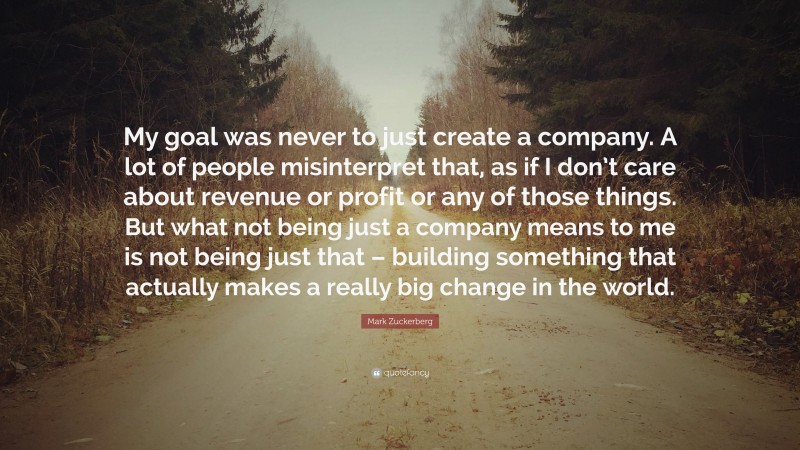 Mark Zuckerberg Quote: “My goal was never to just create a company. A lot of people misinterpret that, as if I don’t care about revenue or profit or any of those things. But what not being just a company means to me is not being just that – building something that actually makes a really big change in the world.”