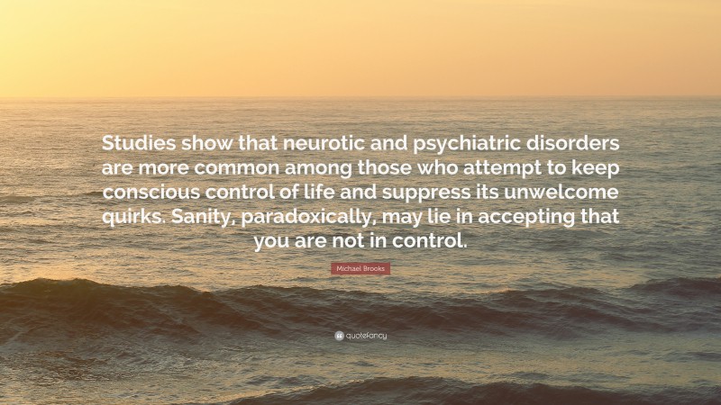 Michael Brooks Quote: “Studies show that neurotic and psychiatric disorders are more common among those who attempt to keep conscious control of life and suppress its unwelcome quirks. Sanity, paradoxically, may lie in accepting that you are not in control.”