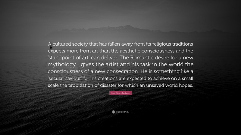 Hans-Georg Gadamer Quote: “A cultured society that has fallen away from its religious traditions expects more from art than the aesthetic consciousness and the ‘standpoint of art’ can deliver. The Romantic desire for a new mythology... gives the artist and his task in the world the consciousness of a new consecration. He is something like a ‘secular saviour’ for his creations are expected to achieve on a small scale the propitiation of disaster for which an unsaved world hopes.”