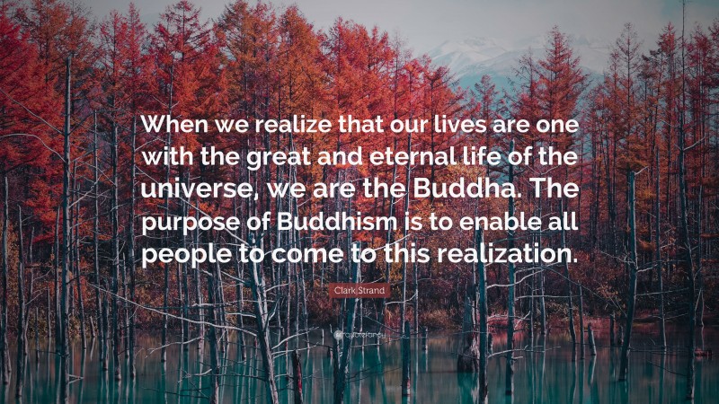 Clark Strand Quote: “When we realize that our lives are one with the great and eternal life of the universe, we are the Buddha. The purpose of Buddhism is to enable all people to come to this realization.”