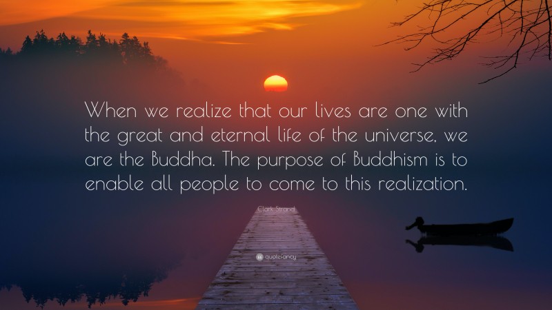 Clark Strand Quote: “When we realize that our lives are one with the great and eternal life of the universe, we are the Buddha. The purpose of Buddhism is to enable all people to come to this realization.”