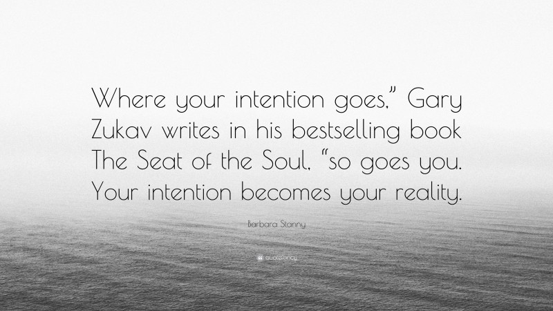 Barbara Stanny Quote: “Where your intention goes,” Gary Zukav writes in his bestselling book The Seat of the Soul, “so goes you. Your intention becomes your reality.”