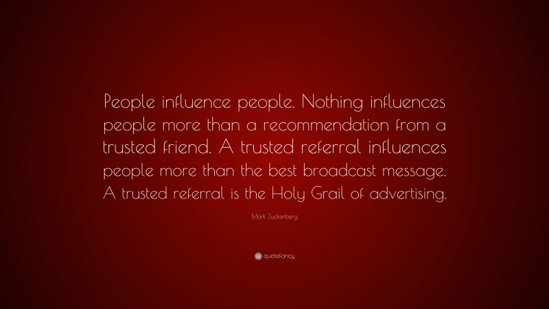 Mark Zuckerberg Quote: “People influence people. Nothing influences people more than a recommendation from a trusted friend. A trusted referral influences people more than the best broadcast message. A trusted referral is the Holy Grail of advertising.”