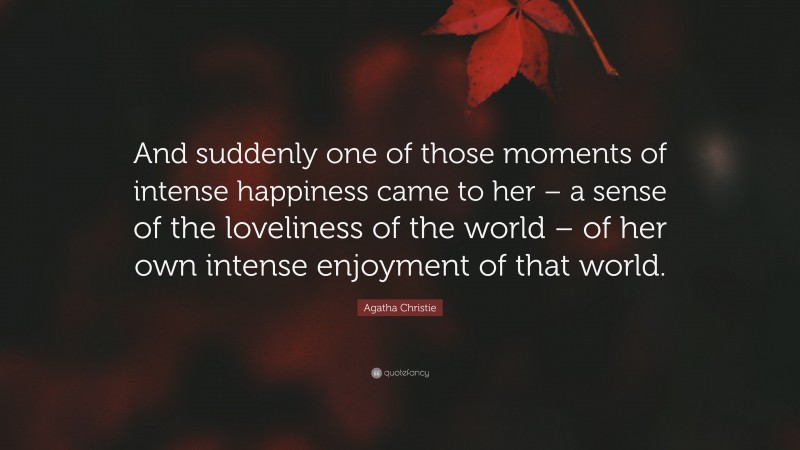 Agatha Christie Quote: “And suddenly one of those moments of intense happiness came to her – a sense of the loveliness of the world – of her own intense enjoyment of that world.”