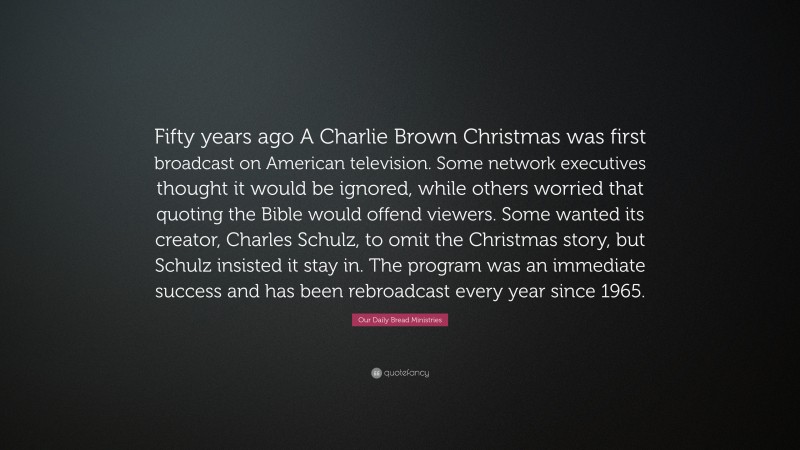 Our Daily Bread Ministries Quote: “Fifty years ago A Charlie Brown Christmas was first broadcast on American television. Some network executives thought it would be ignored, while others worried that quoting the Bible would offend viewers. Some wanted its creator, Charles Schulz, to omit the Christmas story, but Schulz insisted it stay in. The program was an immediate success and has been rebroadcast every year since 1965.”