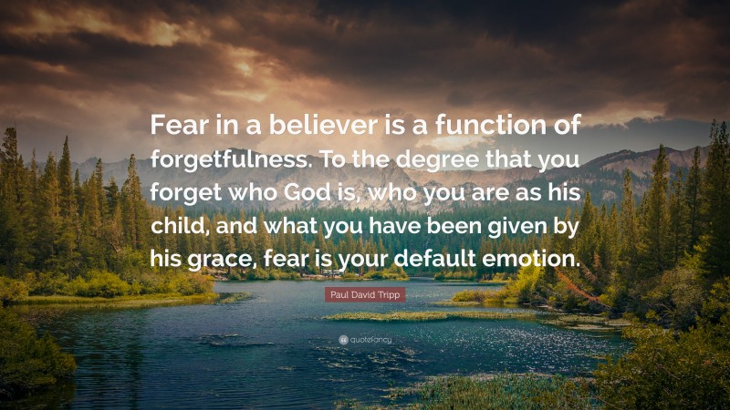 Paul David Tripp Quote: “Fear in a believer is a function of forgetfulness. To the degree that you forget who God is, who you are as his child, and what you have been given by his grace, fear is your default emotion.”