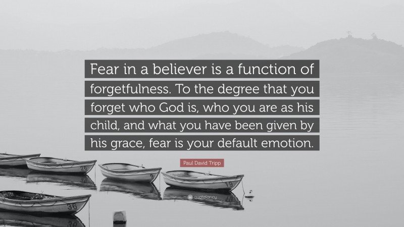 Paul David Tripp Quote: “Fear in a believer is a function of forgetfulness. To the degree that you forget who God is, who you are as his child, and what you have been given by his grace, fear is your default emotion.”