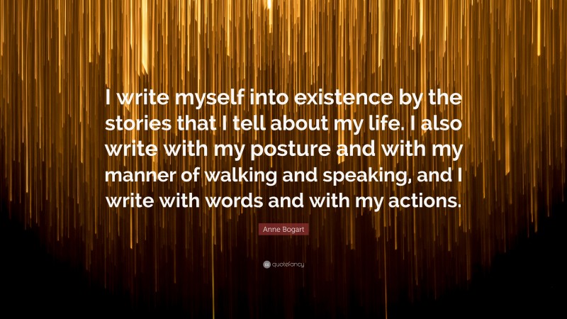 Anne Bogart Quote: “I write myself into existence by the stories that I tell about my life. I also write with my posture and with my manner of walking and speaking, and I write with words and with my actions.”
