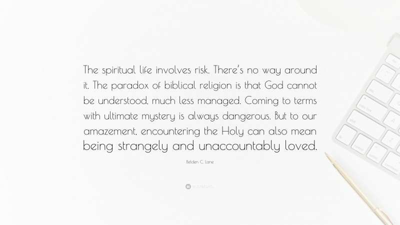Belden C. Lane Quote: “The spiritual life involves risk. There’s no way around it. The paradox of biblical religion is that God cannot be understood, much less managed. Coming to terms with ultimate mystery is always dangerous. But to our amazement, encountering the Holy can also mean being strangely and unaccountably loved.”