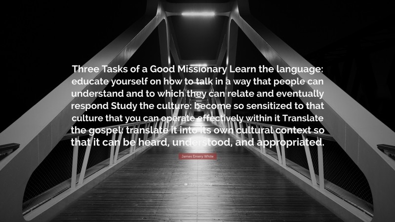 James Emery White Quote: “Three Tasks of a Good Missionary Learn the language: educate yourself on how to talk in a way that people can understand and to which they can relate and eventually respond Study the culture: become so sensitized to that culture that you can operate effectively within it Translate the gospel: translate it into its own cultural context so that it can be heard, understood, and appropriated.”