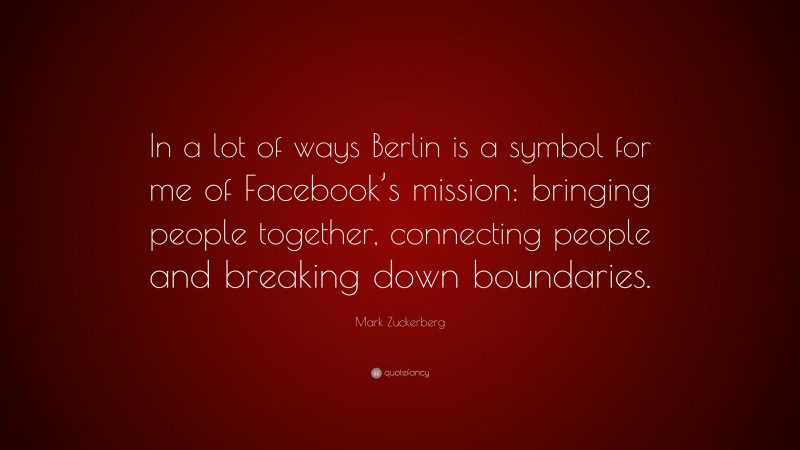 Mark Zuckerberg Quote: “In a lot of ways Berlin is a symbol for me of Facebook’s mission: bringing people together, connecting people and breaking down boundaries.”