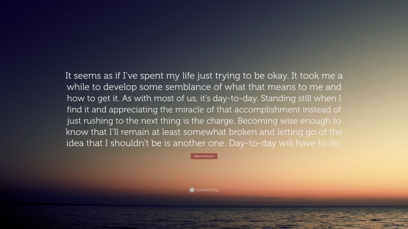 Allison Moorer Quote: “It seems as if I’ve spent my life just trying to be okay. It took me a while to develop some semblance of what that means to me and how to get it. As with most of us, it’s day-to-day. Standing still when I find it and appreciating the miracle of that accomplishment instead of just rushing to the next thing is the charge. Becoming wise enough to know that I’ll remain at least somewhat broken and letting go of the idea that I shouldn’t be is another one. Day-to-day will have to do.”