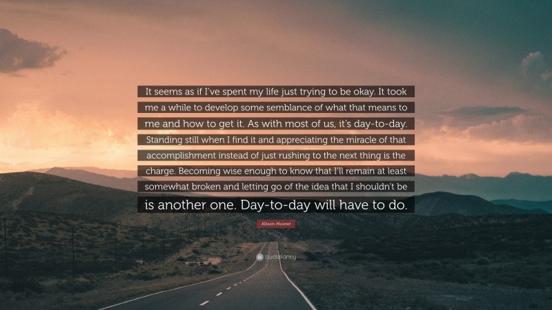 Allison Moorer Quote: “It seems as if I’ve spent my life just trying to be okay. It took me a while to develop some semblance of what that means to me and how to get it. As with most of us, it’s day-to-day. Standing still when I find it and appreciating the miracle of that accomplishment instead of just rushing to the next thing is the charge. Becoming wise enough to know that I’ll remain at least somewhat broken and letting go of the idea that I shouldn’t be is another one. Day-to-day will have to do.”