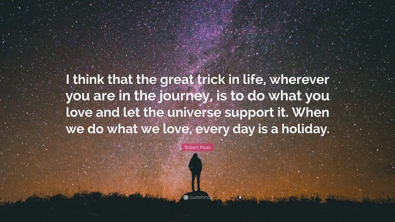Robert Moss Quote: “I think that the great trick in life, wherever you are in the journey, is to do what you love and let the universe support it. When we do what we love, every day is a holiday.”
