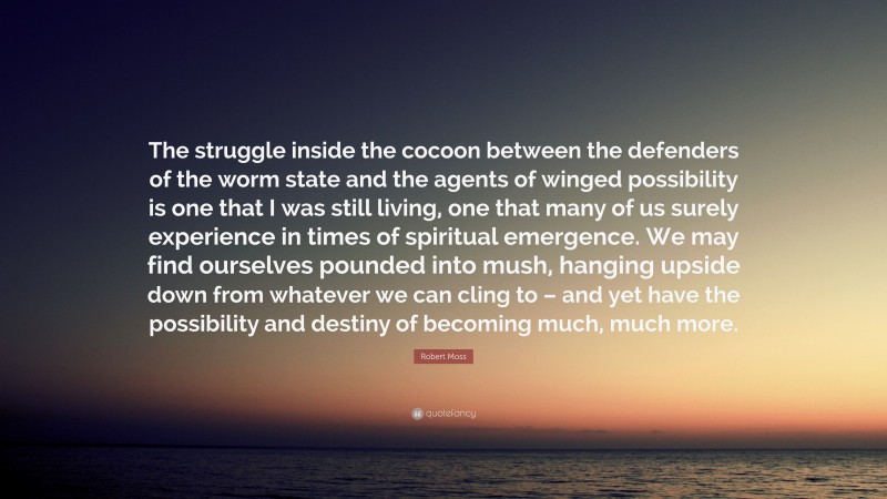 Robert Moss Quote: “The struggle inside the cocoon between the defenders of the worm state and the agents of winged possibility is one that I was still living, one that many of us surely experience in times of spiritual emergence. We may find ourselves pounded into mush, hanging upside down from whatever we can cling to – and yet have the possibility and destiny of becoming much, much more.”