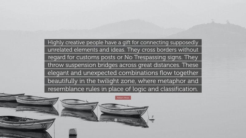Robert Moss Quote: “Highly creative people have a gift for connecting supposedly unrelated elements and ideas. They cross borders without regard for customs posts or No Trespassing signs. They throw suspension bridges across great distances. These elegant and unexpected combinations flow together beautifully in the twilight zone, where metaphor and resemblance rules in place of logic and classification.”