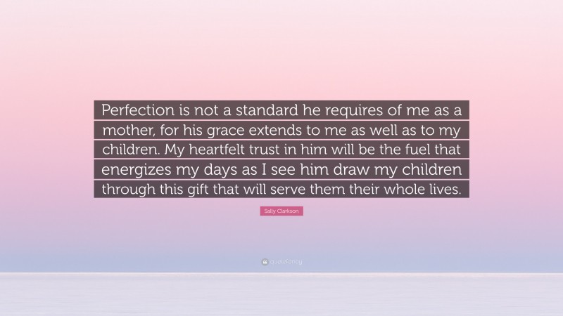 Sally Clarkson Quote: “Perfection is not a standard he requires of me as a mother, for his grace extends to me as well as to my children. My heartfelt trust in him will be the fuel that energizes my days as I see him draw my children through this gift that will serve them their whole lives.”
