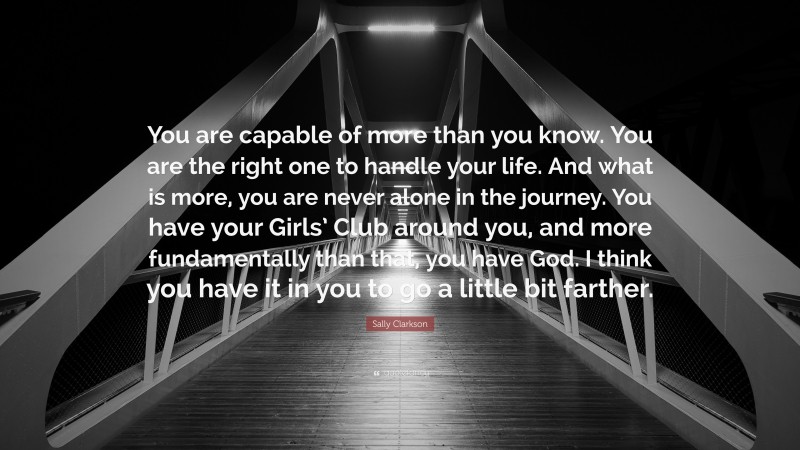 Sally Clarkson Quote: “You are capable of more than you know. You are the right one to handle your life. And what is more, you are never alone in the journey. You have your Girls’ Club around you, and more fundamentally than that, you have God. I think you have it in you to go a little bit farther.”