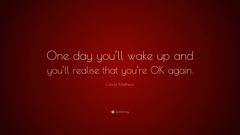 Carole Matthews Quote: “One day you’ll wake up and you’ll realise that you’re OK again.”